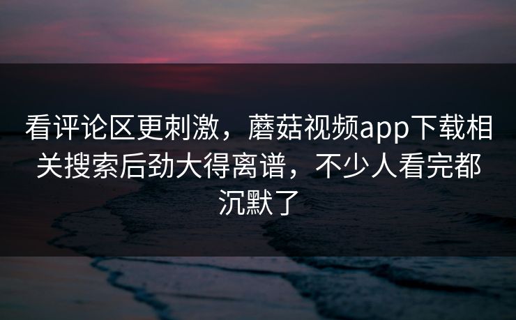 看评论区更刺激，蘑菇视频app下载相关搜索后劲大得离谱，不少人看完都沉默了
