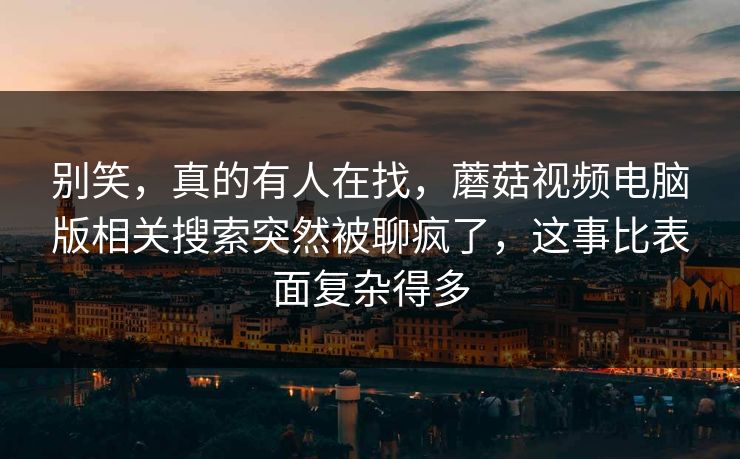别笑，真的有人在找，蘑菇视频电脑版相关搜索突然被聊疯了，这事比表面复杂得多
