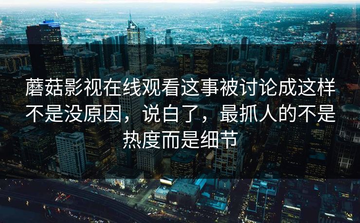 蘑菇影视在线观看这事被讨论成这样不是没原因，说白了，最抓人的不是热度而是细节