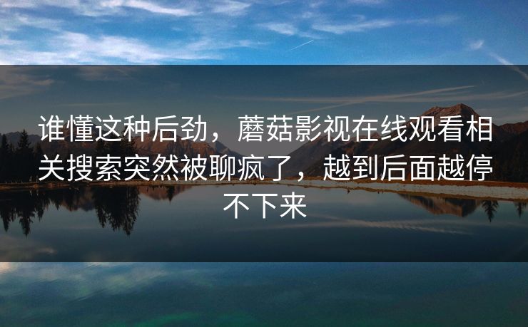 谁懂这种后劲,蘑菇影视在线观看相关搜索突然被聊疯了,越到后面越停不下来 谁懂这种后劲,蘑菇影视在线观看相关搜索突然被聊疯了,越到后面越停不下来