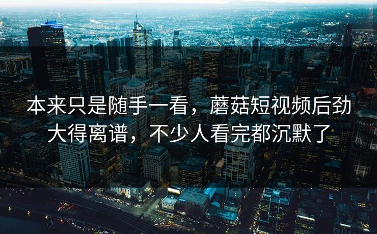 本来只是随手一看，蘑菇短视频后劲大得离谱，不少人看完都沉默了
