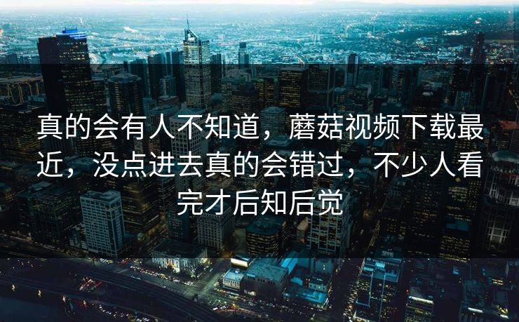 真的会有人不知道，蘑菇视频下载最近，没点进去真的会错过，不少人看完才后知后觉