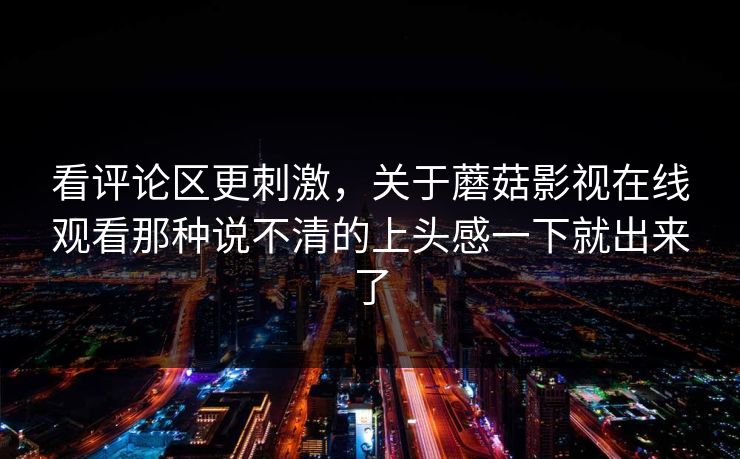 看评论区更刺激，关于蘑菇影视在线观看那种说不清的上头感一下就出来了
