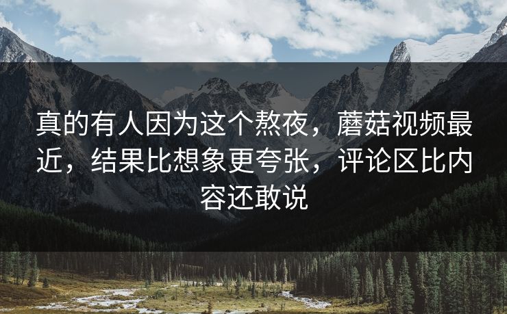 真的有人因为这个熬夜，蘑菇视频最近，结果比想象更夸张，评论区比内容还敢说