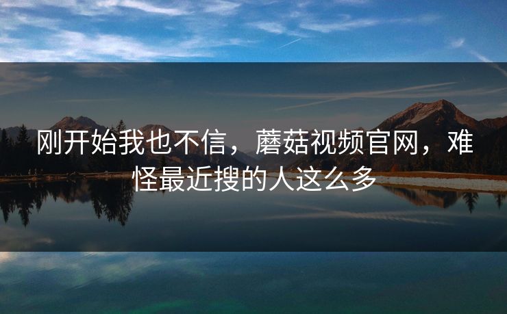 刚开始我也不信，蘑菇视频官网，难怪最近搜的人这么多