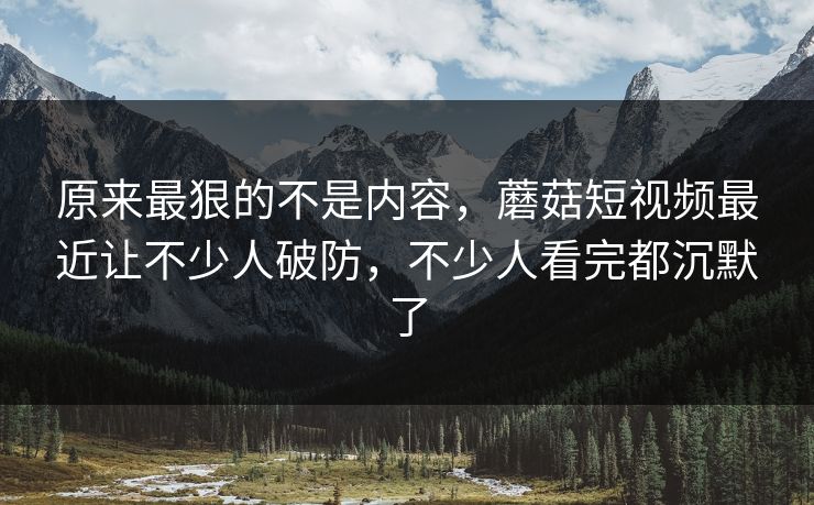 原来最狠的不是内容，蘑菇短视频最近让不少人破防，不少人看完都沉默了