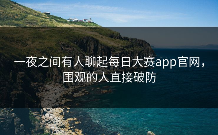 一夜之间有人聊起每日大赛app官网，围观的人直接破防