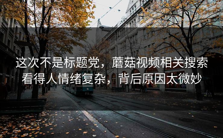 这次不是标题党，蘑菇视频相关搜索看得人情绪复杂，背后原因太微妙
