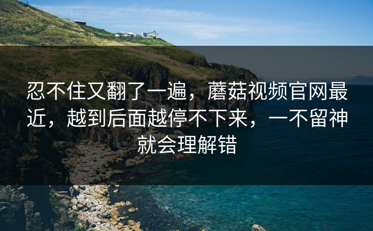 忍不住又翻了一遍，蘑菇视频官网最近，越到后面越停不下来，一不留神就会理解错