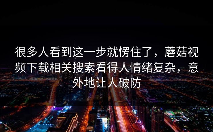很多人看到这一步就愣住了，蘑菇视频下载相关搜索看得人情绪复杂，意外地让人破防