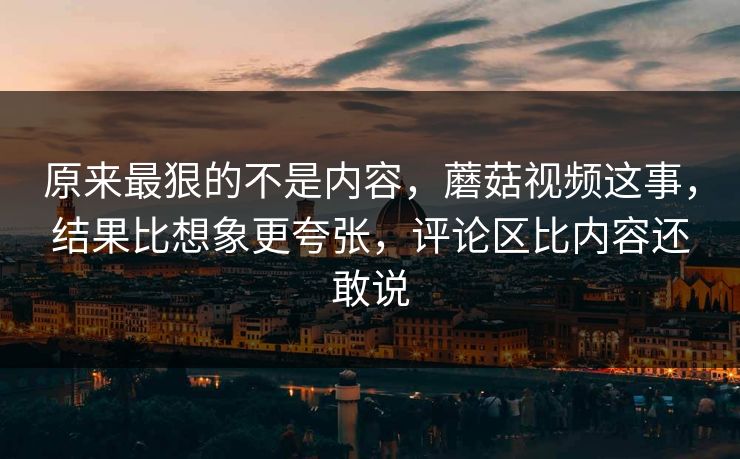 原来最狠的不是内容，蘑菇视频这事，结果比想象更夸张，评论区比内容还敢说