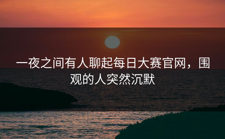 一夜之间有人聊起每日大赛官网，围观的人突然沉默