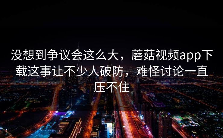 没想到争议会这么大，蘑菇视频app下载这事让不少人破防，难怪讨论一直压不住