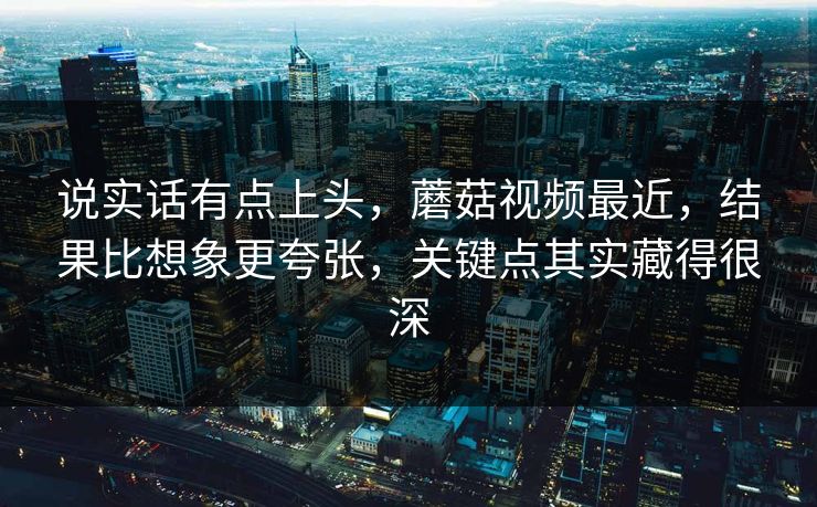 说实话有点上头，蘑菇视频最近，结果比想象更夸张，关键点其实藏得很深