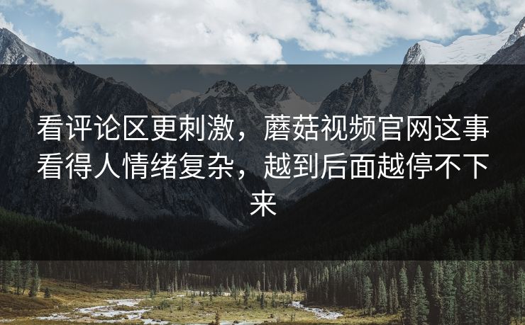 看评论区更刺激，蘑菇视频官网这事看得人情绪复杂，越到后面越停不下来