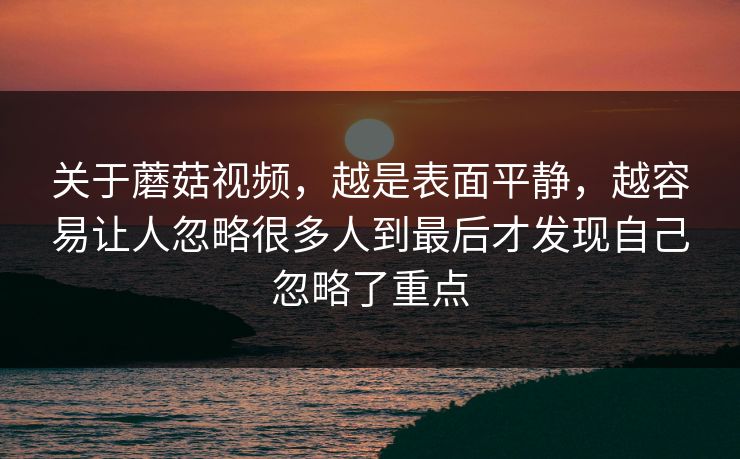 关于蘑菇视频，越是表面平静，越容易让人忽略很多人到最后才发现自己忽略了重点