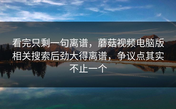 看完只剩一句离谱，蘑菇视频电脑版相关搜索后劲大得离谱，争议点其实不止一个