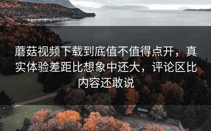 蘑菇视频下载到底值不值得点开，真实体验差距比想象中还大，评论区比内容还敢说