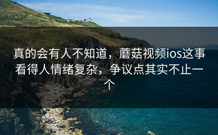 真的会有人不知道，蘑菇视频ios这事看得人情绪复杂，争议点其实不止一个