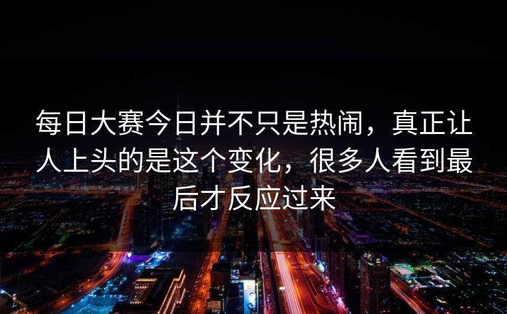 每日大赛今日并不只是热闹，真正让人上头的是这个变化，很多人看到最后才反应过来