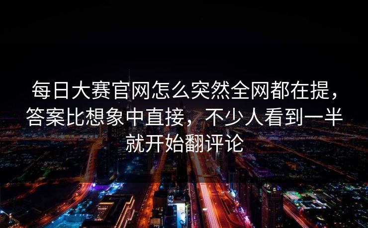 每日大赛官网怎么突然全网都在提，答案比想象中直接，不少人看到一半就开始翻评论