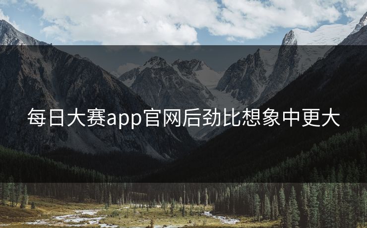 每日大赛app官网后劲比想象中更大