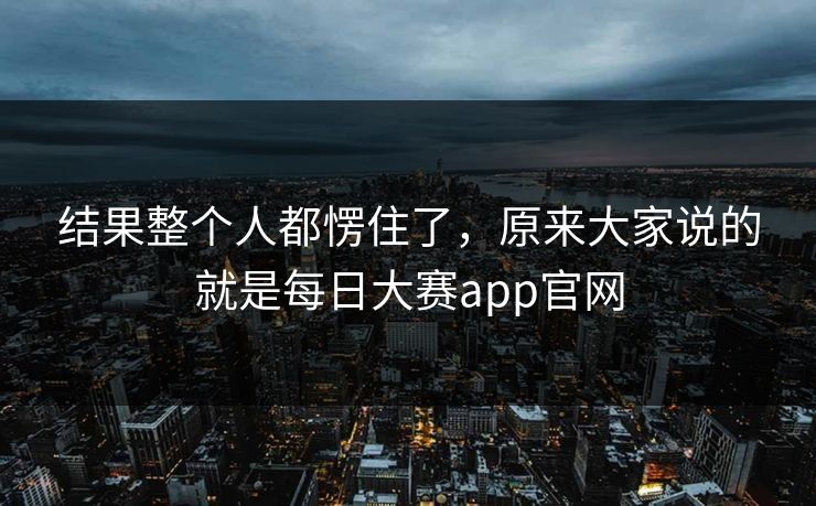 结果整个人都愣住了，原来大家说的就是每日大赛app官网