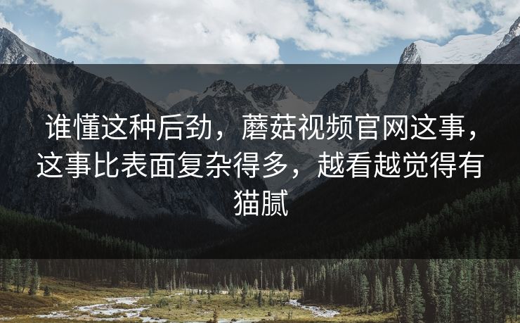 谁懂这种后劲，蘑菇视频官网这事，这事比表面复杂得多，越看越觉得有猫腻