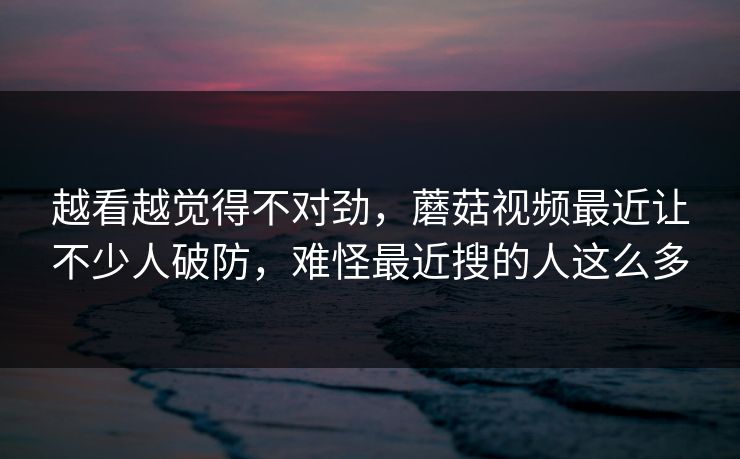 越看越觉得不对劲，蘑菇视频最近让不少人破防，难怪最近搜的人这么多