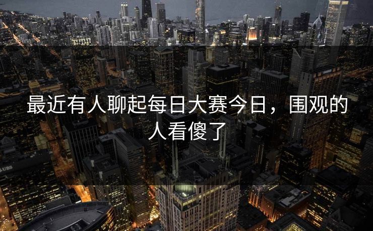最近有人聊起每日大赛今日，围观的人看傻了
