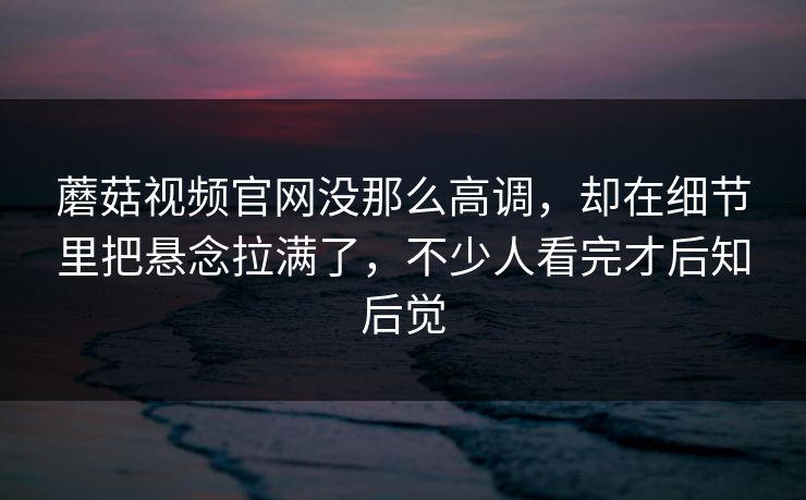 蘑菇视频官网没那么高调，却在细节里把悬念拉满了，不少人看完才后知后觉