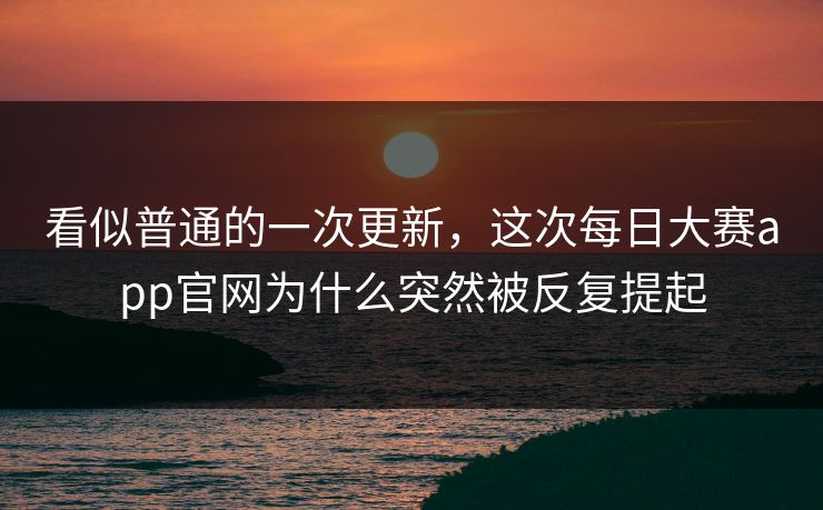 看似普通的一次更新，这次每日大赛app官网为什么突然被反复提起
