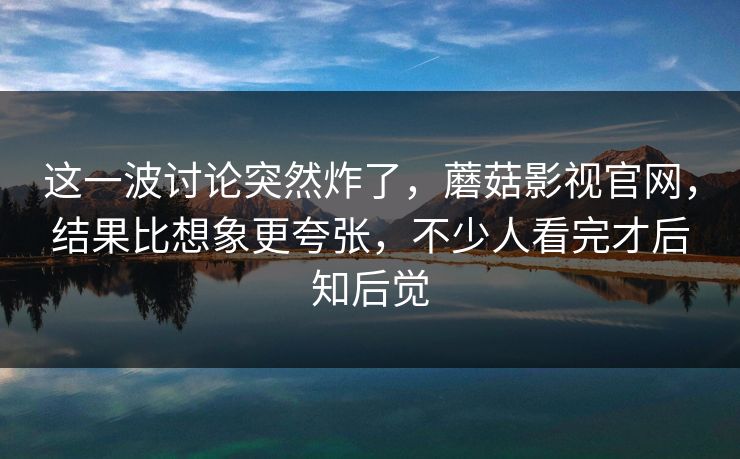 这一波讨论突然炸了，蘑菇影视官网，结果比想象更夸张，不少人看完才后知后觉