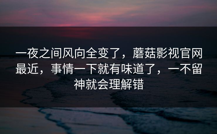 一夜之间风向全变了，蘑菇影视官网最近，事情一下就有味道了，一不留神就会理解错