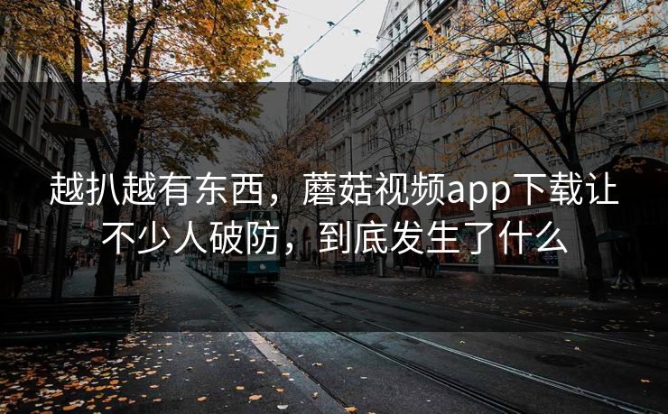越扒越有东西，蘑菇视频app下载让不少人破防，到底发生了什么