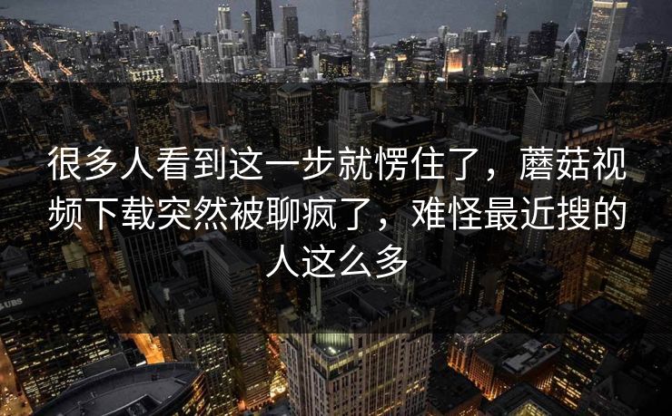 很多人看到这一步就愣住了，蘑菇视频下载突然被聊疯了，难怪最近搜的人这么多
