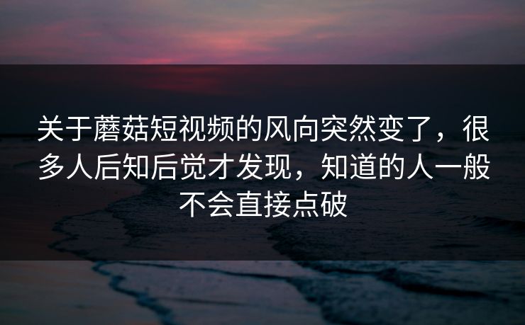 关于蘑菇短视频的风向突然变了，很多人后知后觉才发现，知道的人一般不会直接点破