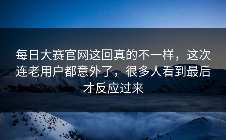 每日大赛官网这回真的不一样，这次连老用户都意外了，很多人看到最后才反应过来