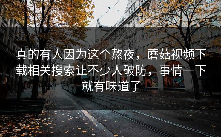 真的有人因为这个熬夜，蘑菇视频下载相关搜索让不少人破防，事情一下就有味道了