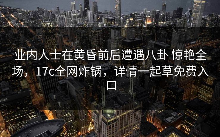 业内人士在黄昏前后遭遇八卦 惊艳全场，17c全网炸锅，详情一起草免费入口