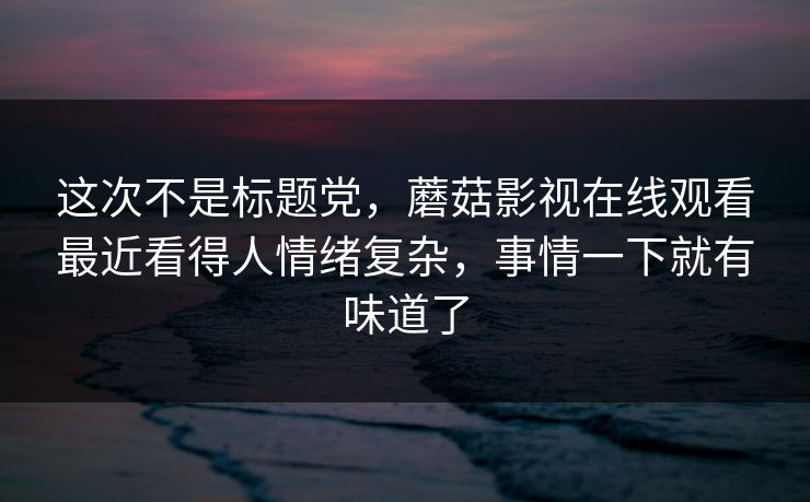 这次不是标题党，蘑菇影视在线观看最近看得人情绪复杂，事情一下就有味道了