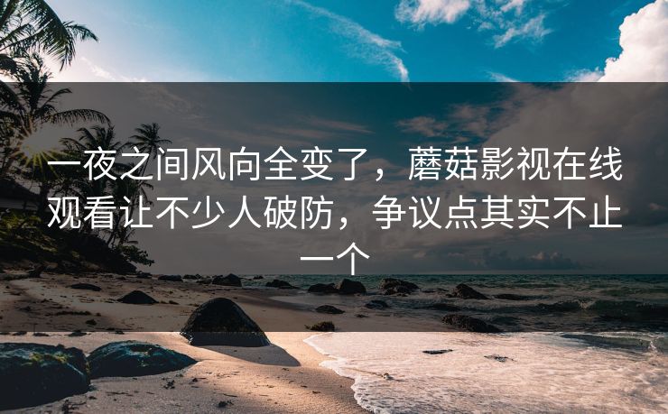 一夜之间风向全变了，蘑菇影视在线观看让不少人破防，争议点其实不止一个