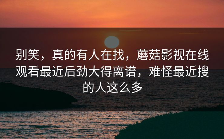 别笑，真的有人在找，蘑菇影视在线观看最近后劲大得离谱，难怪最近搜的人这么多