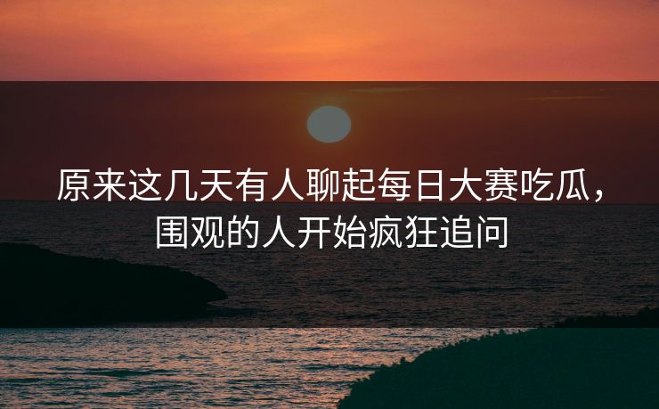 原来这几天有人聊起每日大赛吃瓜，围观的人开始疯狂追问