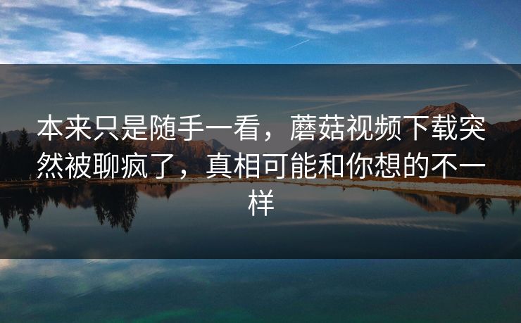 本来只是随手一看，蘑菇视频下载突然被聊疯了，真相可能和你想的不一样