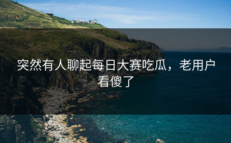 突然有人聊起每日大赛吃瓜，老用户看傻了
