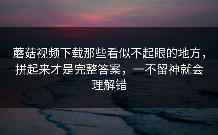 蘑菇视频下载那些看似不起眼的地方，拼起来才是完整答案，一不留神就会理解错