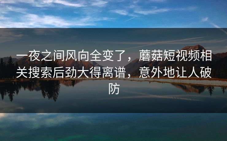 一夜之间风向全变了，蘑菇短视频相关搜索后劲大得离谱，意外地让人破防