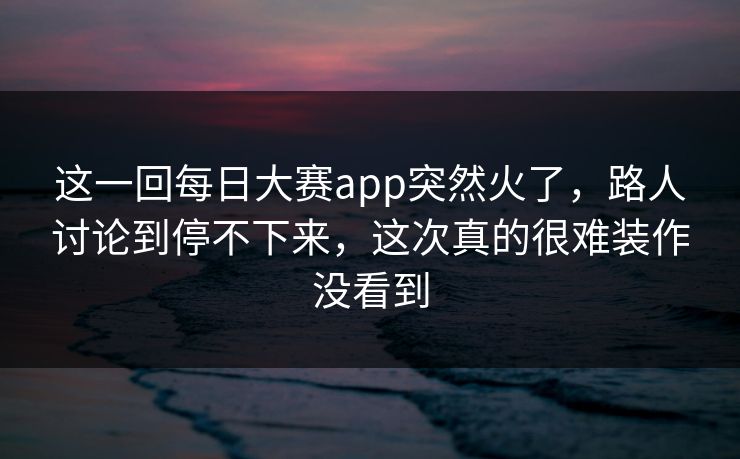 这一回每日大赛app突然火了，路人讨论到停不下来，这次真的很难装作没看到
