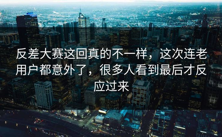 反差大赛这回真的不一样，这次连老用户都意外了，很多人看到最后才反应过来
